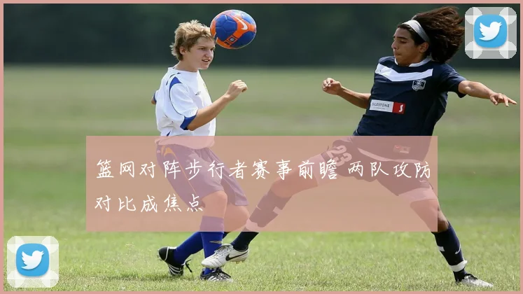 篮网对阵步行者赛事前瞻 两队攻防对比成焦点