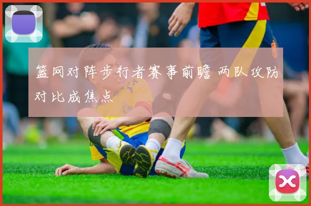 篮网对阵步行者赛事前瞻 两队攻防对比成焦点