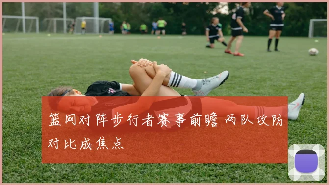 篮网对阵步行者赛事前瞻 两队攻防对比成焦点