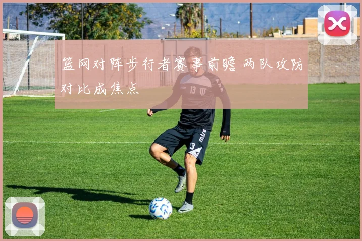 篮网对阵步行者赛事前瞻 两队攻防对比成焦点
