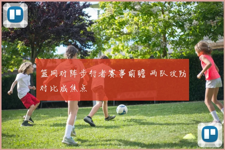 篮网对阵步行者赛事前瞻 两队攻防对比成焦点