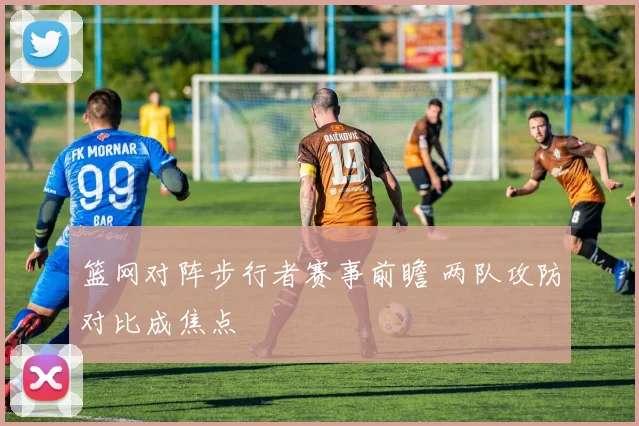 篮网对阵步行者赛事前瞻 两队攻防对比成焦点