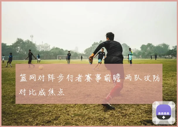 篮网对阵步行者赛事前瞻 两队攻防对比成焦点