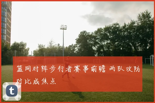 篮网对阵步行者赛事前瞻 两队攻防对比成焦点