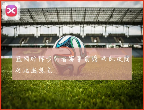 篮网对阵步行者赛事前瞻 两队攻防对比成焦点