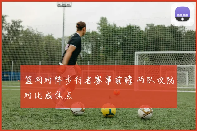 篮网对阵步行者赛事前瞻 两队攻防对比成焦点