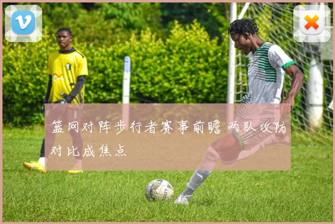 篮网对阵步行者赛事前瞻 两队攻防对比成焦点