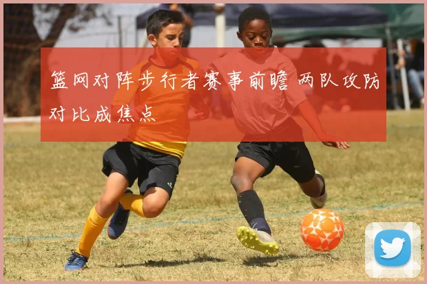 篮网对阵步行者赛事前瞻 两队攻防对比成焦点