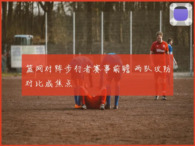 篮网对阵步行者赛事前瞻 两队攻防对比成焦点