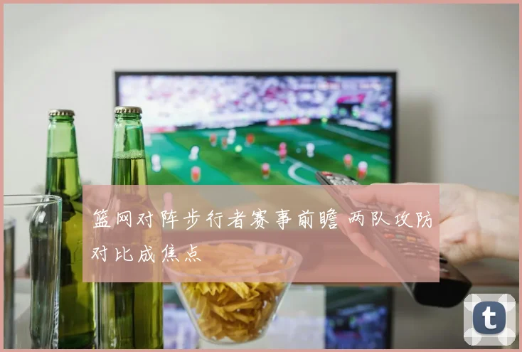 篮网对阵步行者赛事前瞻 两队攻防对比成焦点