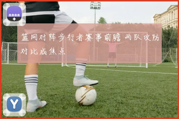 篮网对阵步行者赛事前瞻 两队攻防对比成焦点