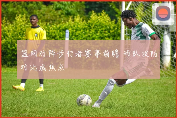 篮网对阵步行者赛事前瞻 两队攻防对比成焦点