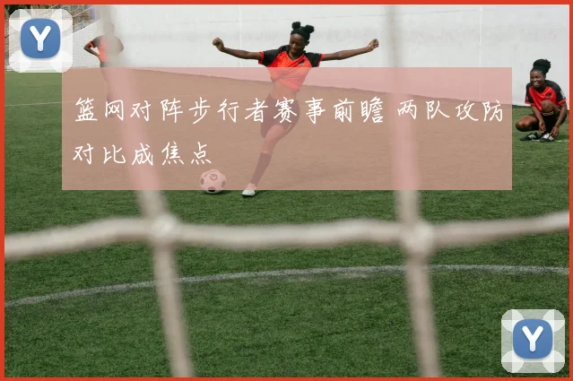 篮网对阵步行者赛事前瞻 两队攻防对比成焦点