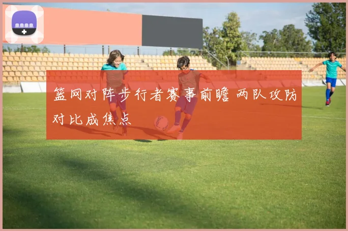 篮网对阵步行者赛事前瞻 两队攻防对比成焦点