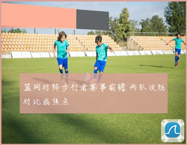 篮网对阵步行者赛事前瞻 两队攻防对比成焦点