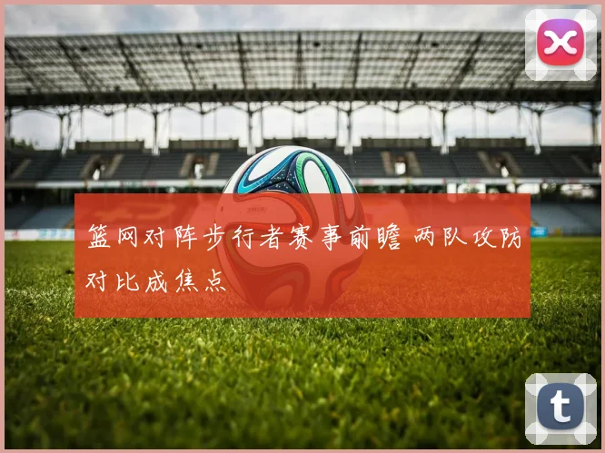 篮网对阵步行者赛事前瞻 两队攻防对比成焦点