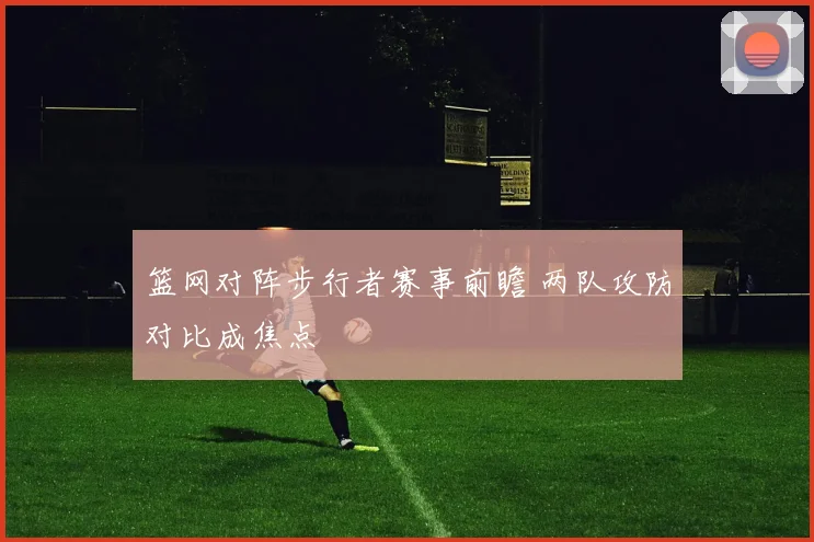 篮网对阵步行者赛事前瞻 两队攻防对比成焦点