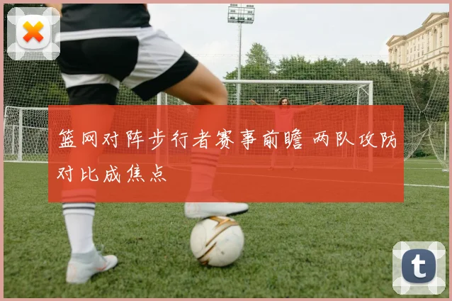 篮网对阵步行者赛事前瞻 两队攻防对比成焦点