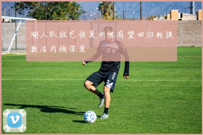 湖人队班巴恢复训练有望回归轮换激活内线深度
