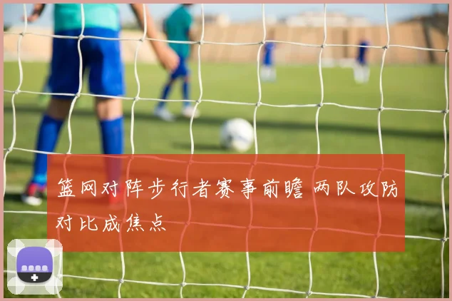 篮网对阵步行者赛事前瞻 两队攻防对比成焦点