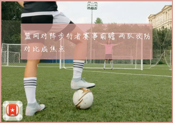 篮网对阵步行者赛事前瞻 两队攻防对比成焦点