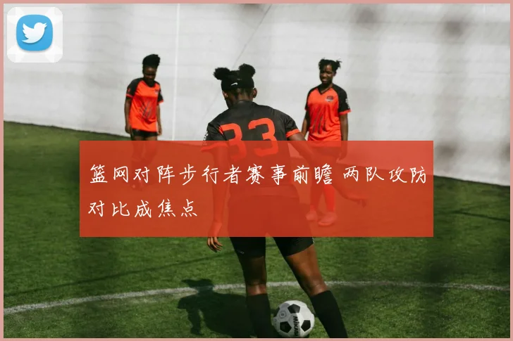 篮网对阵步行者赛事前瞻 两队攻防对比成焦点