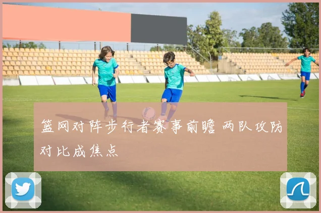篮网对阵步行者赛事前瞻 两队攻防对比成焦点