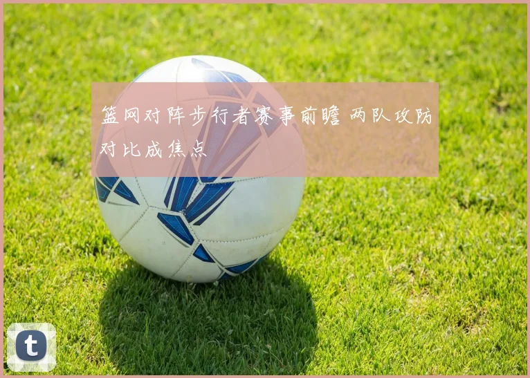 篮网对阵步行者赛事前瞻 两队攻防对比成焦点
