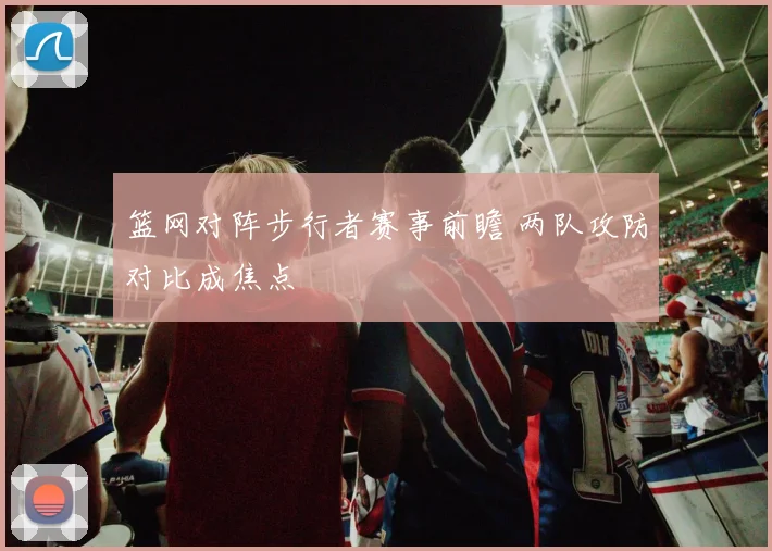 篮网对阵步行者赛事前瞻 两队攻防对比成焦点