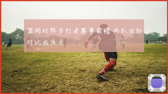 篮网对阵步行者赛事前瞻 两队攻防对比成焦点