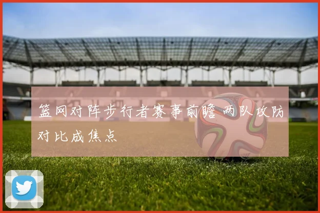 篮网对阵步行者赛事前瞻 两队攻防对比成焦点