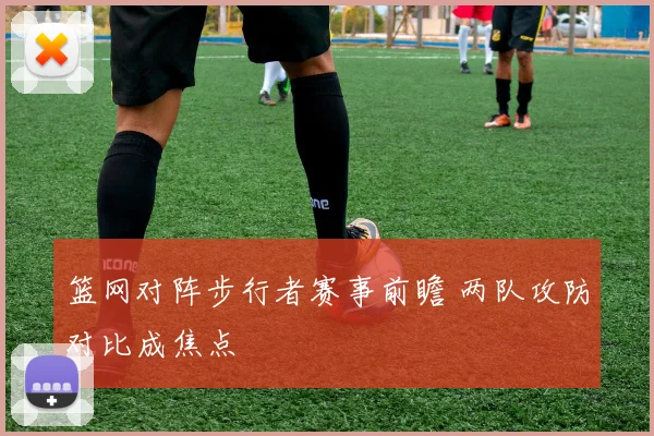 篮网对阵步行者赛事前瞻 两队攻防对比成焦点