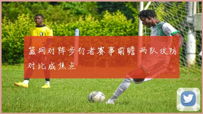 篮网对阵步行者赛事前瞻 两队攻防对比成焦点