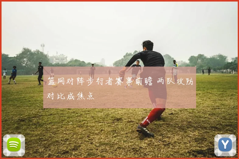 篮网对阵步行者赛事前瞻 两队攻防对比成焦点