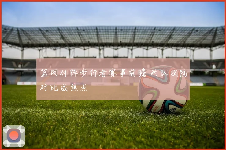 篮网对阵步行者赛事前瞻 两队攻防对比成焦点