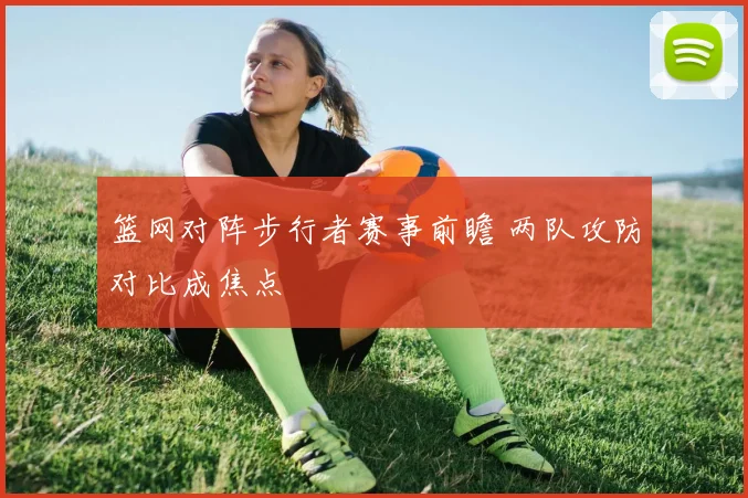 篮网对阵步行者赛事前瞻 两队攻防对比成焦点