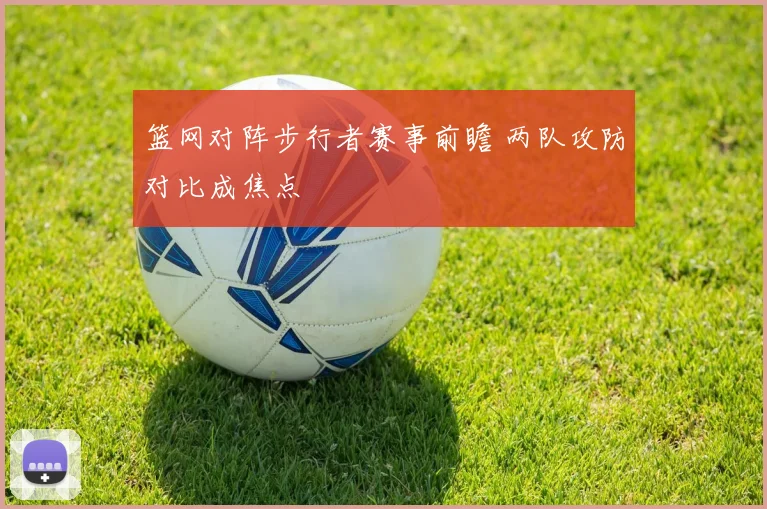 篮网对阵步行者赛事前瞻 两队攻防对比成焦点