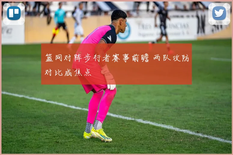 篮网对阵步行者赛事前瞻 两队攻防对比成焦点