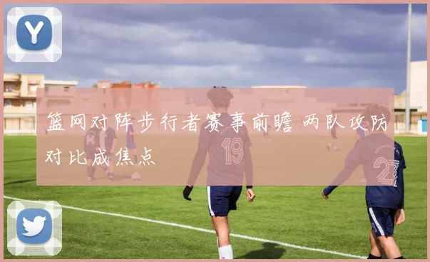 篮网对阵步行者赛事前瞻 两队攻防对比成焦点