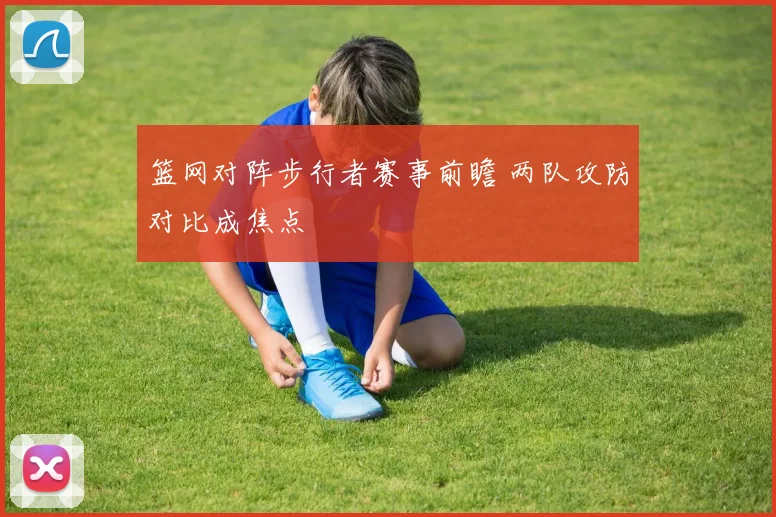 篮网对阵步行者赛事前瞻 两队攻防对比成焦点