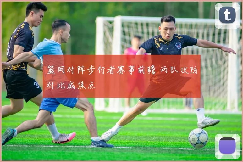 篮网对阵步行者赛事前瞻 两队攻防对比成焦点