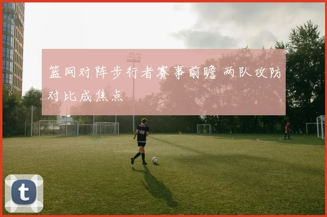 篮网对阵步行者赛事前瞻 两队攻防对比成焦点