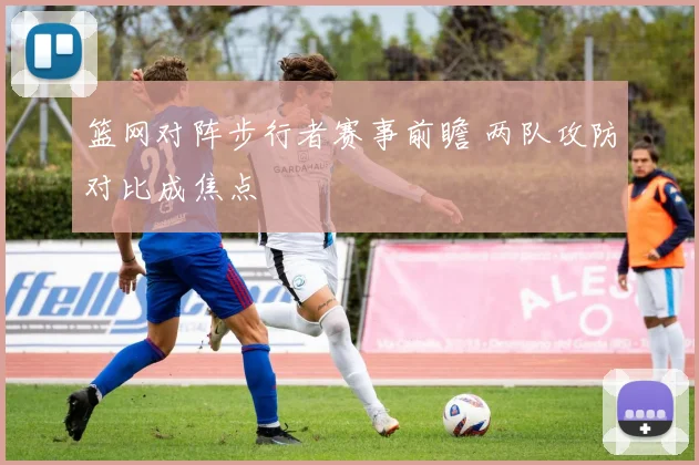 篮网对阵步行者赛事前瞻 两队攻防对比成焦点