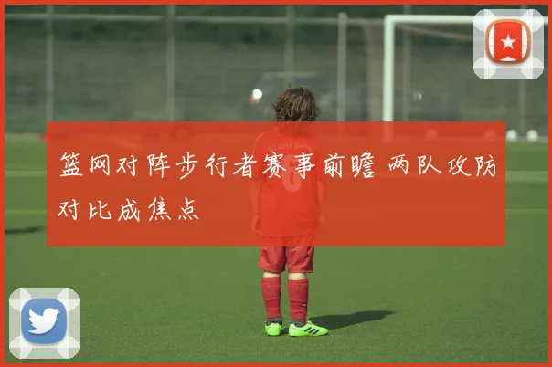 篮网对阵步行者赛事前瞻 两队攻防对比成焦点