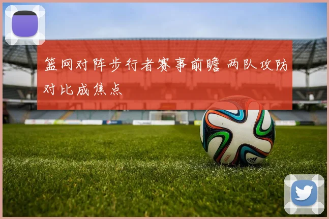 篮网对阵步行者赛事前瞻 两队攻防对比成焦点