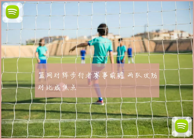 篮网对阵步行者赛事前瞻 两队攻防对比成焦点