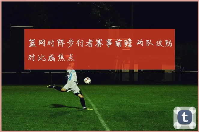 篮网对阵步行者赛事前瞻 两队攻防对比成焦点