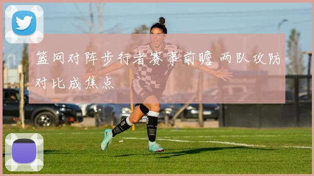篮网对阵步行者赛事前瞻 两队攻防对比成焦点