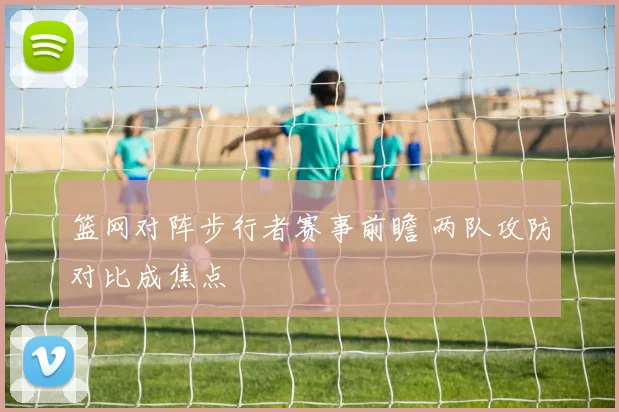 篮网对阵步行者赛事前瞻 两队攻防对比成焦点