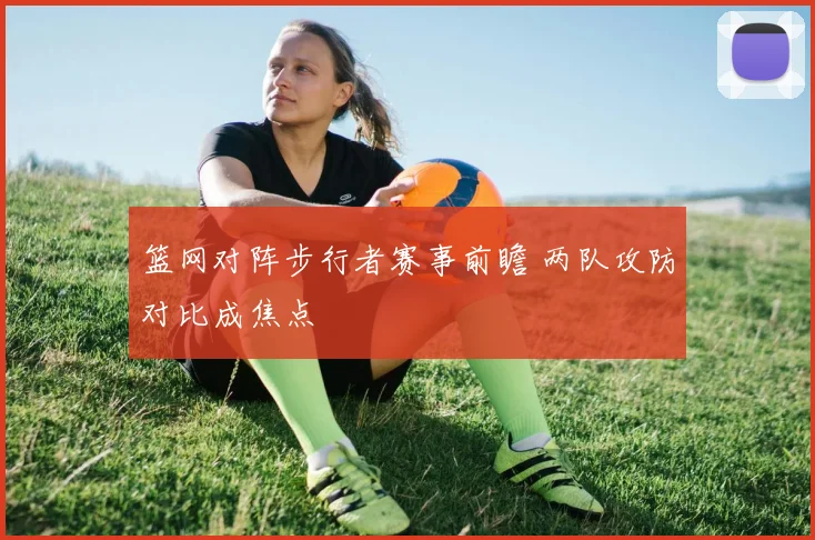 篮网对阵步行者赛事前瞻 两队攻防对比成焦点